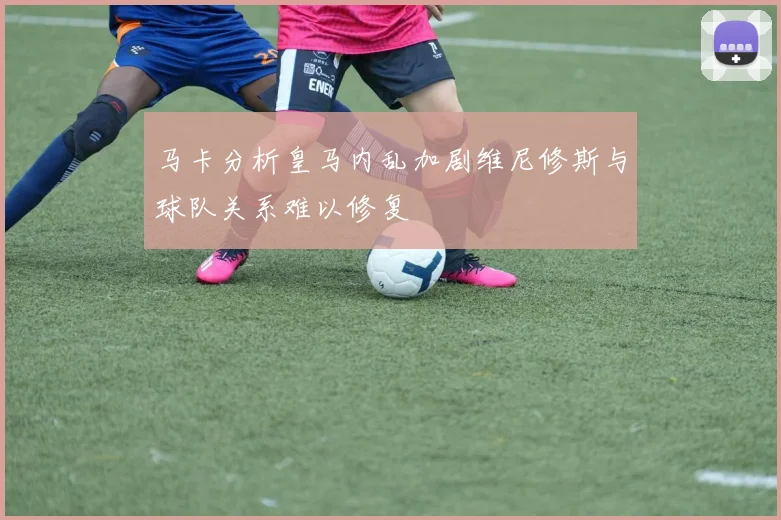 马卡分析皇马内乱加剧维尼修斯与球队关系难以修复