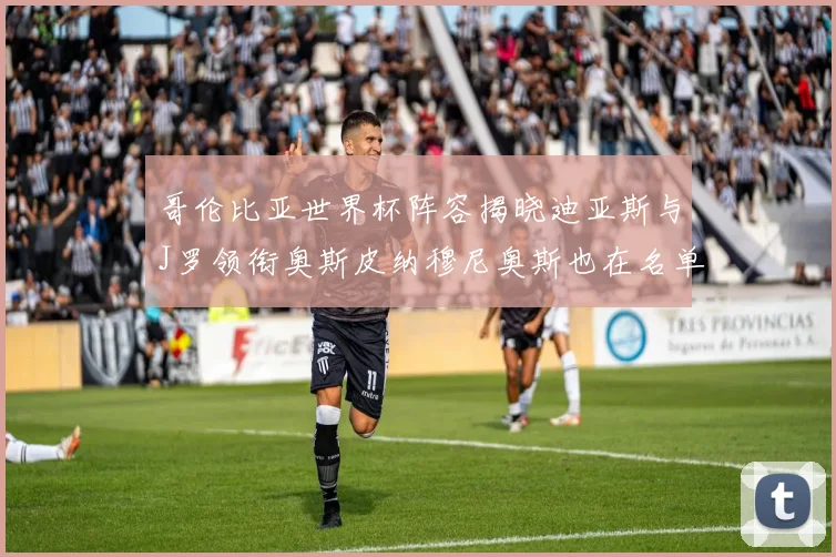 哥伦比亚世界杯阵容揭晓迪亚斯与J罗领衔奥斯皮纳穆尼奥斯也在名单中