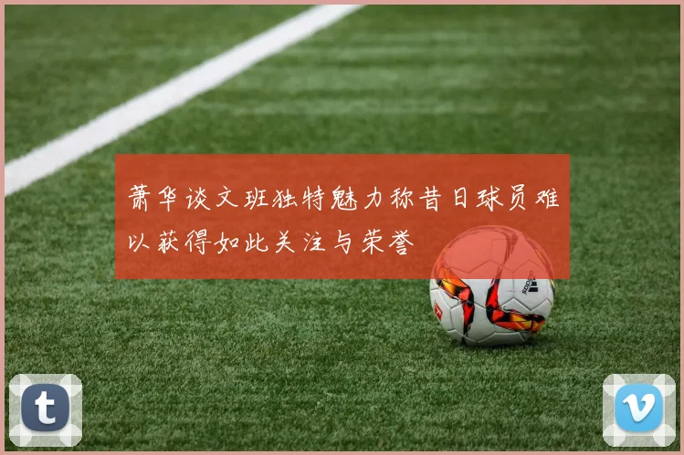 萧华谈文班独特魅力称昔日球员难以获得如此关注与荣誉