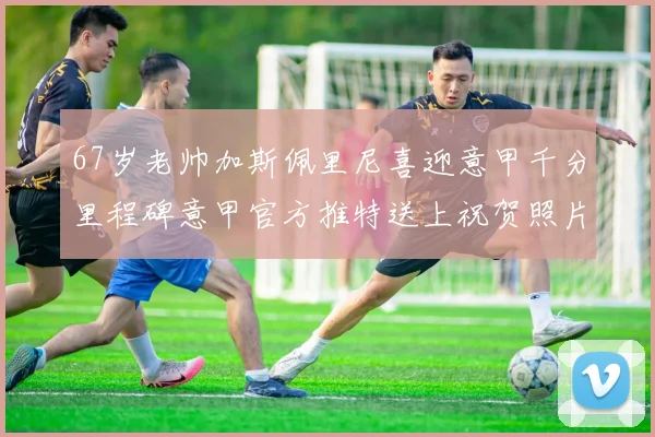67岁老帅加斯佩里尼喜迎意甲千分里程碑意甲官方推特送上祝贺照片