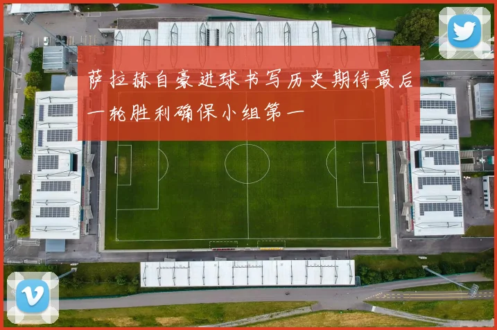 萨拉赫自豪进球书写历史期待最后一轮胜利确保小组第一
