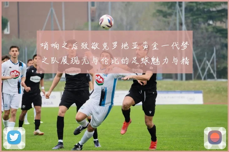 哨响之后致敬克罗地亚黄金一代梦之队展现无与伦比的足球魅力与精神