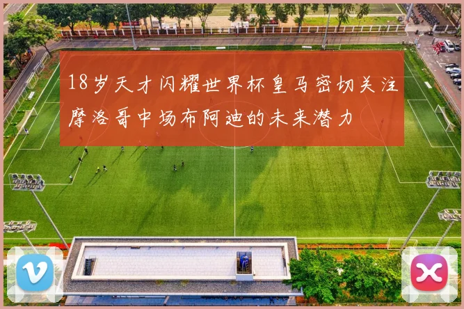 18岁天才闪耀世界杯皇马密切关注摩洛哥中场布阿迪的未来潜力