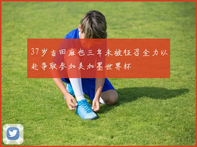 37岁吉田麻也三年未被征召全力以赴争取参加美加墨世界杯