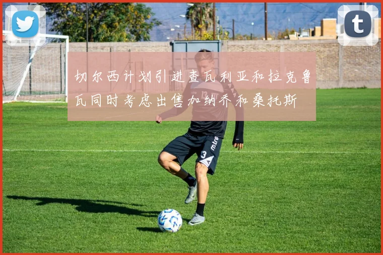 切尔西计划引进查瓦利亚和拉克鲁瓦同时考虑出售加纳乔和桑托斯