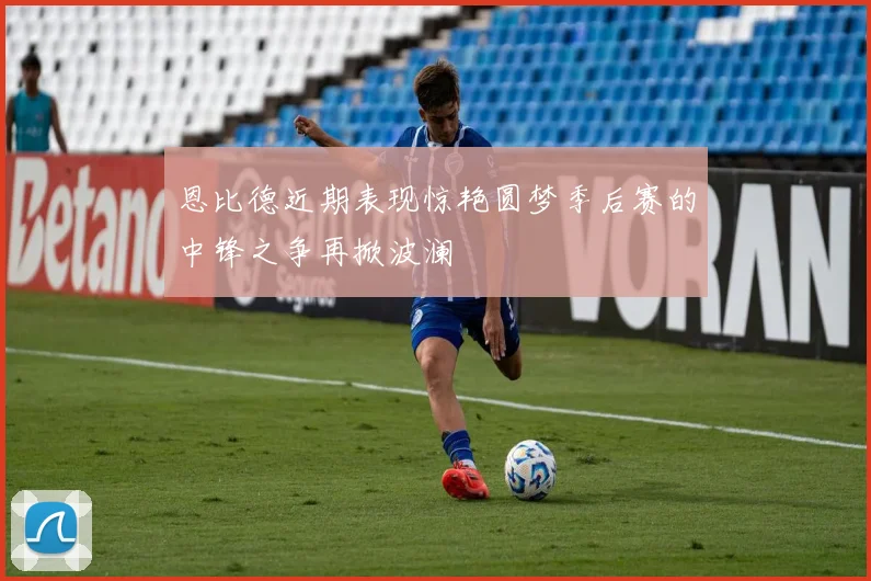 恩比德近期表现惊艳圆梦季后赛的中锋之争再掀波澜