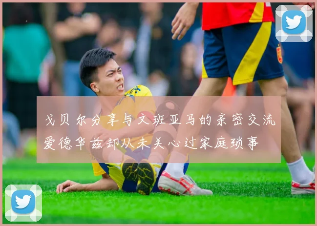 戈贝尔分享与文班亚马的亲密交流爱德华兹却从未关心过家庭琐事
