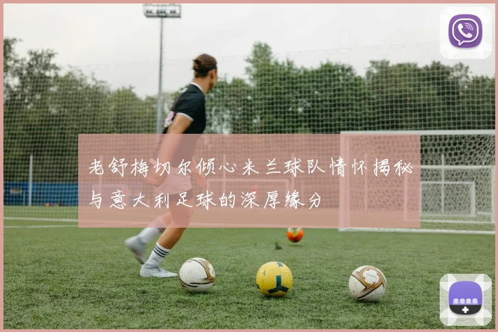 老舒梅切尔倾心米兰球队情怀揭秘与意大利足球的深厚缘分