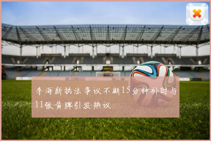 李海新执法争议不断15分钟补时与11张黄牌引发热议