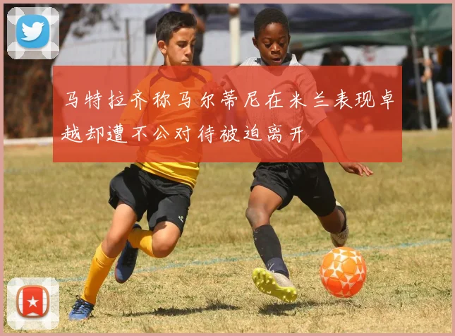 马特拉齐称马尔蒂尼在米兰表现卓越却遭不公对待被迫离开