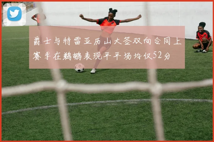 爵士与特雷亚历山大签双向合同上赛季在鹈鹕表现平平场均仅52分