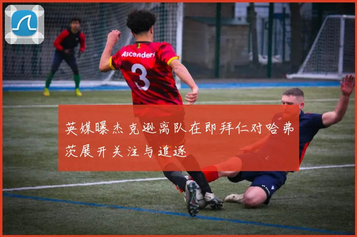 英媒曝杰克逊离队在即拜仁对哈弗茨展开关注与追逐