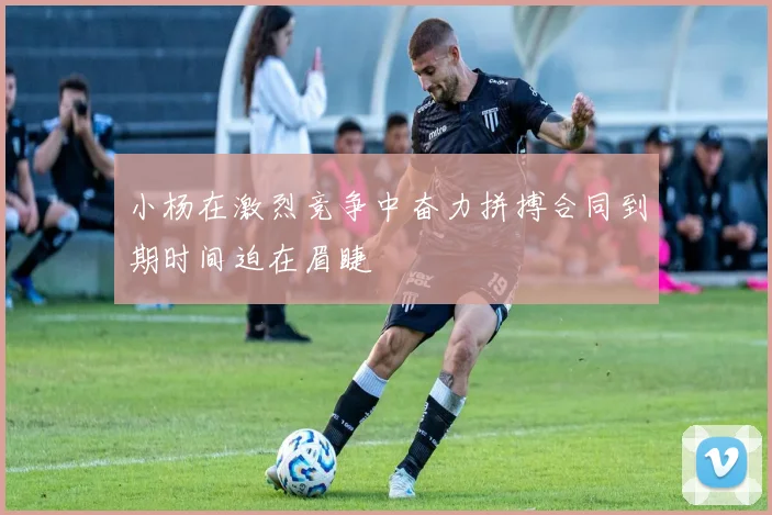 小杨在激烈竞争中奋力拼搏合同到期时间迫在眉睫