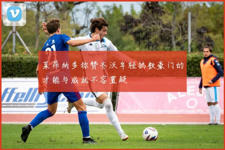莱昂纳多称赞齐沃年轻执教豪门的才能与成就不容置疑
