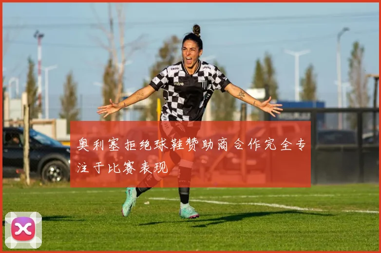 奥利塞拒绝球鞋赞助商合作完全专注于比赛表现