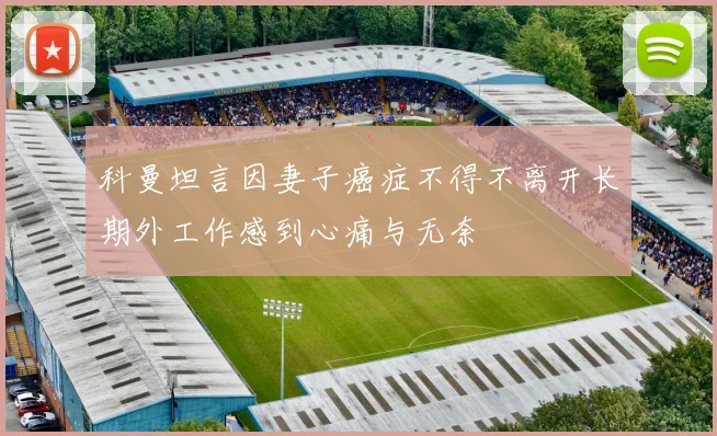 科曼坦言因妻子癌症不得不离开长期外工作感到心痛与无奈