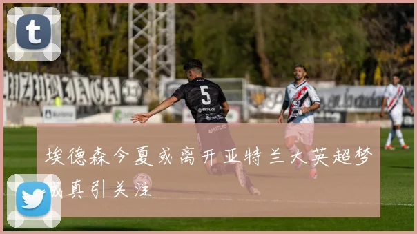 埃德森今夏或离开亚特兰大英超梦成真引关注