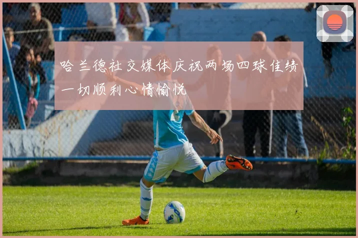 哈兰德社交媒体庆祝两场四球佳绩一切顺利心情愉悦