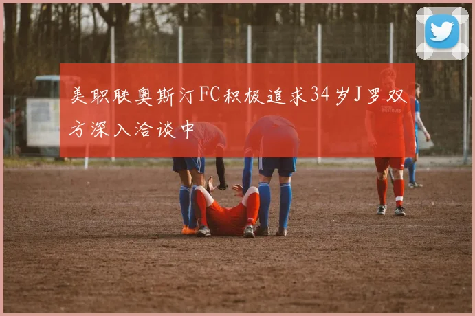 美职联奥斯汀FC积极追求34岁J罗双方深入洽谈中